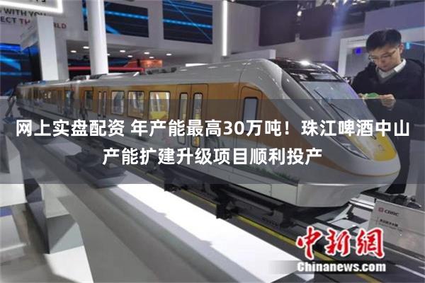 网上实盘配资 年产能最高30万吨！珠江啤酒中山产能扩建升级项目顺利投产