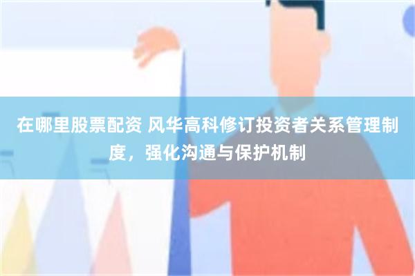 在哪里股票配资 风华高科修订投资者关系管理制度，强化沟通与保护机制