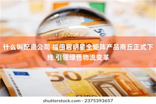 什么叫配资公司 福田启明星全矩阵产品商丘正式下线 引领绿色物流变革