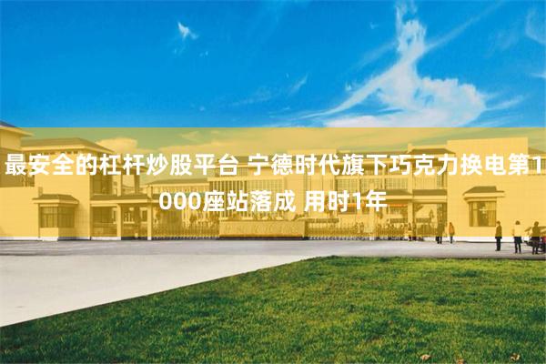 最安全的杠杆炒股平台 宁德时代旗下巧克力换电第1000座站落成 用时1年