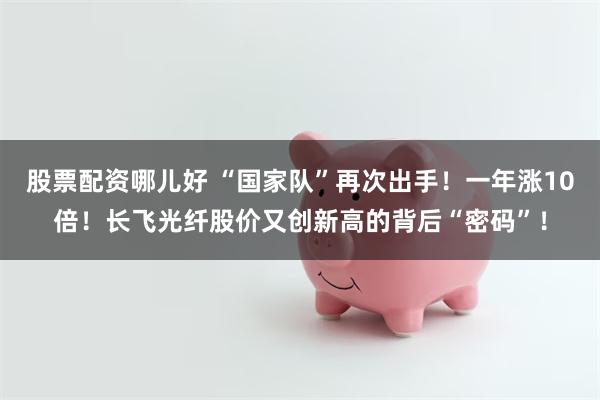 股票配资哪儿好 “国家队”再次出手！一年涨10倍！长飞光纤股价又创新高的背后“密码”！