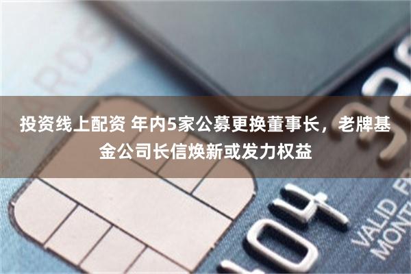 投资线上配资 年内5家公募更换董事长，老牌基金公司长信焕新或发力权益