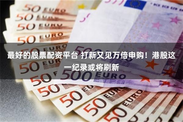 最好的股票配资平台 打新又见万倍申购！港股这一纪录或将刷新
