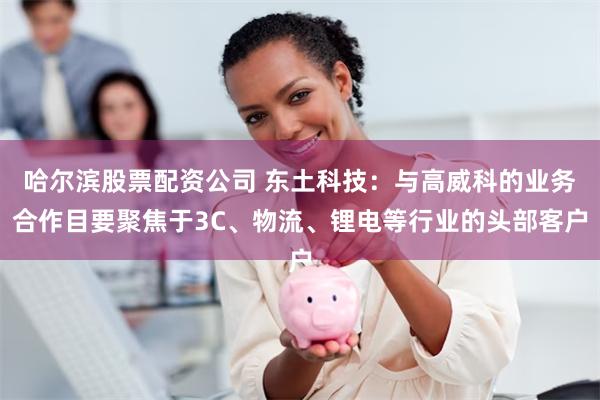 哈尔滨股票配资公司 东土科技：与高威科的业务合作目要聚焦于3C、物流、锂电等行业的头部客户