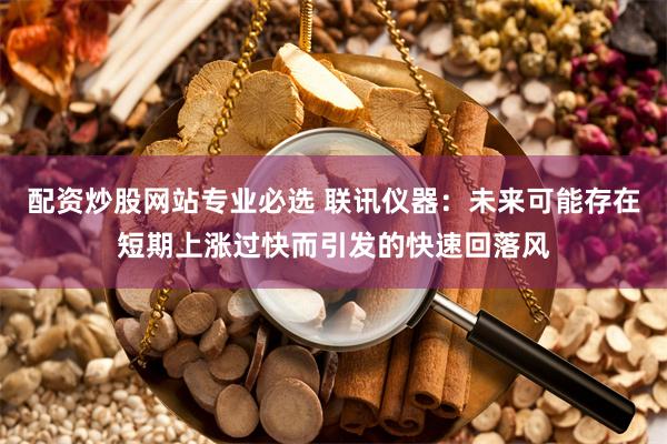 配资炒股网站专业必选 联讯仪器：未来可能存在短期上涨过快而引发的快速回落风