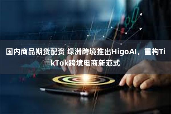 国内商品期货配资 绿洲跨境推出HigoAI，重构TikTok跨境电商新范式