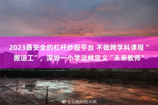 2023最安全的杠杆炒股平台 不做跨学科课程“搬运工”，深圳一小学这样定义“未来教师”