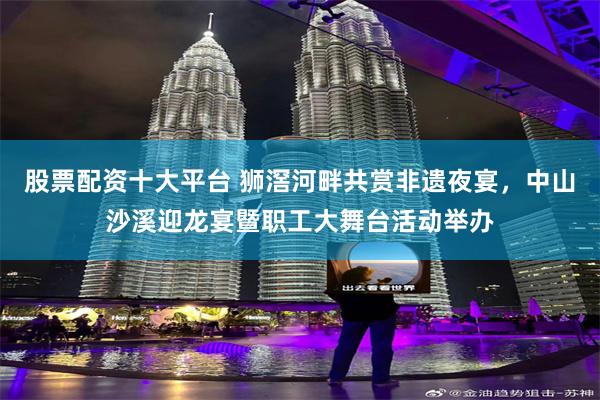 股票配资十大平台 狮滘河畔共赏非遗夜宴，中山沙溪迎龙宴暨职工大舞台活动举办