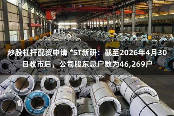 炒股杠杆配资申请 *ST新研：截至2026年4月30日收市后，公司股东总户数为46,269户