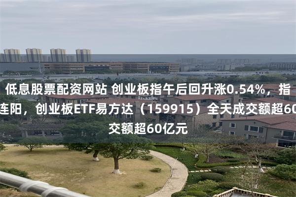 低息股票配资网站 创业板指午后回升涨0.54%，指数三连阳，创业板ETF易方达（159915）全天成交额超60亿元