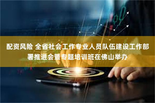 配资风险 全省社会工作专业人员队伍建设工作部署推进会暨专题培训班在佛山举办