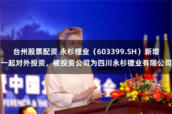 台州股票配资 永杉锂业（603399.SH）新增一起对外投资，被投资公司为四川永杉锂业有限公司