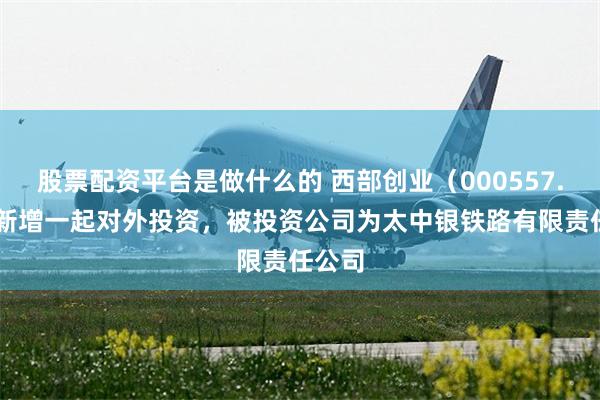 股票配资平台是做什么的 西部创业（000557.SZ）新增一起对外投资，被投资公司为太中银铁路有限责任公司