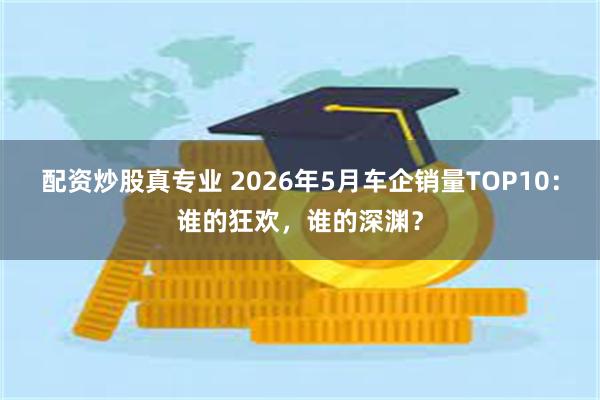 配资炒股真专业 2026年5月车企销量TOP10：谁的狂欢，谁的深渊？