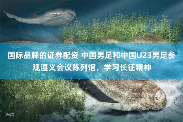 国际品牌的证券配资 中国男足和中国U23男足参观遵义会议陈列馆，学习长征精神