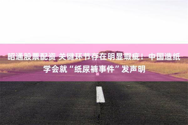 昭通股票配资 关键环节存在明显瑕疵！中国造纸学会就“纸尿裤事件”发声明