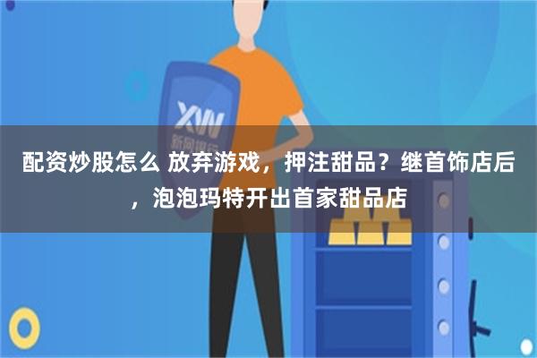 配资炒股怎么 放弃游戏，押注甜品？继首饰店后，泡泡玛特开出首家甜品店