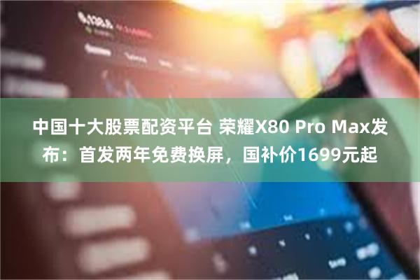 中国十大股票配资平台 荣耀X80 Pro Max发布：首发两年免费换屏，国补价1699元起