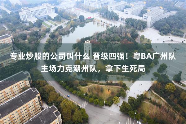 专业炒股的公司叫什么 晋级四强！粤BA广州队主场力克潮州队，拿下生死局