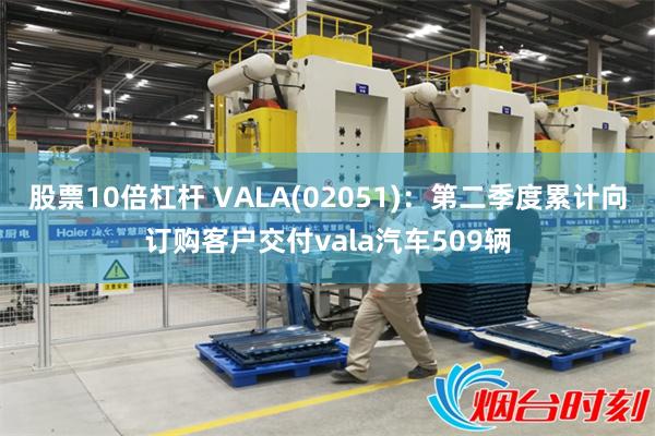 股票10倍杠杆 VALA(02051)：第二季度累计向订购客户交付vala汽车509辆