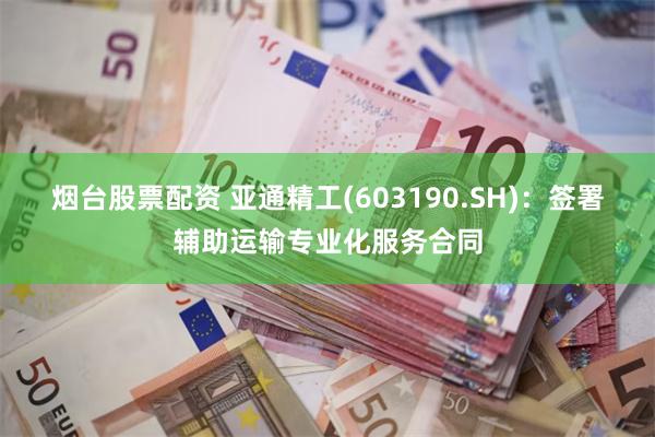 烟台股票配资 亚通精工(603190.SH)：签署辅助运输专业化服务合同