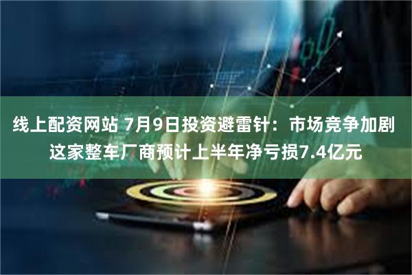 线上配资网站 7月9日投资避雷针：市场竞争加剧 这家整车厂商预计上半年净亏损7.4亿元