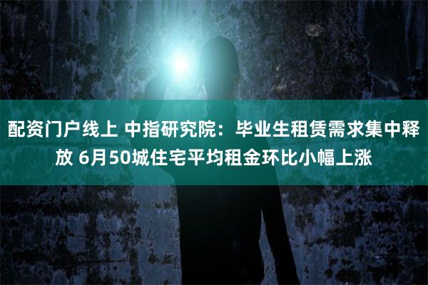 配资门户线上 中指研究院：毕业生租赁需求集中释放 6月50城住宅平均租金环比小幅上涨