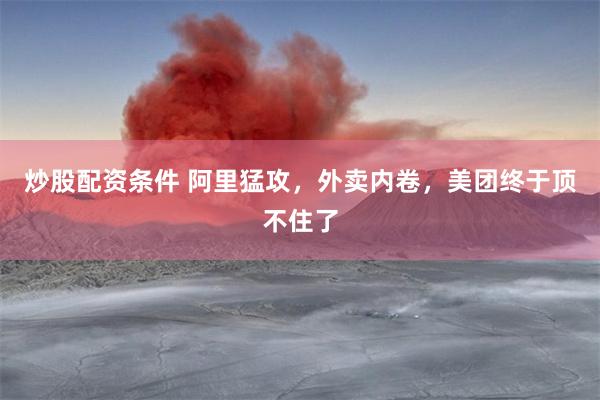 炒股配资条件 阿里猛攻，外卖内卷，美团终于顶不住了