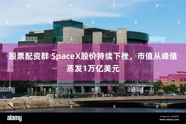 股票配资群 SpaceX股价持续下挫，市值从峰值蒸发1万亿美元