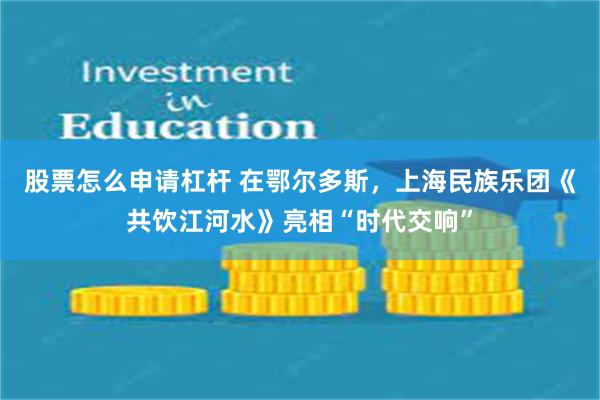 股票怎么申请杠杆 在鄂尔多斯，上海民族乐团《共饮江河水》亮相“时代交响”
