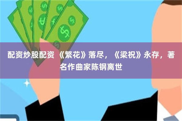 配资炒股配资 《繁花》落尽，《梁祝》永存，著名作曲家陈钢离世