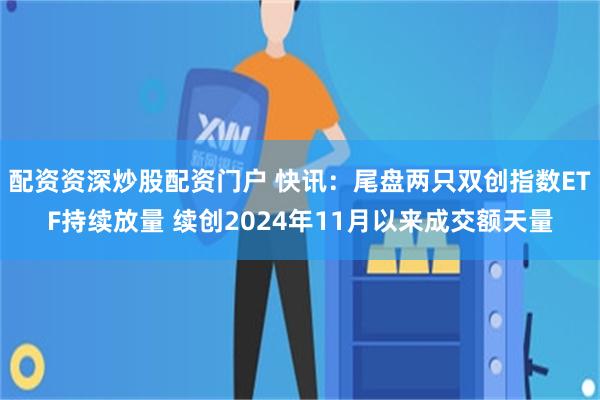配资资深炒股配资门户 快讯：尾盘两只双创指数ETF持续放量 续创2024年11月以来成交额天量
