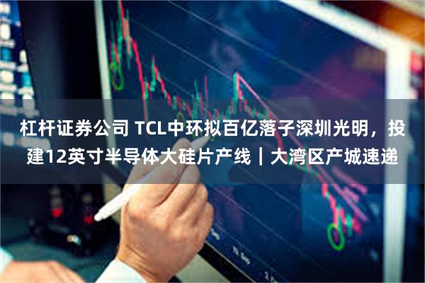 杠杆证券公司 TCL中环拟百亿落子深圳光明，投建12英寸半导体大硅片产线｜大湾区产城速递
