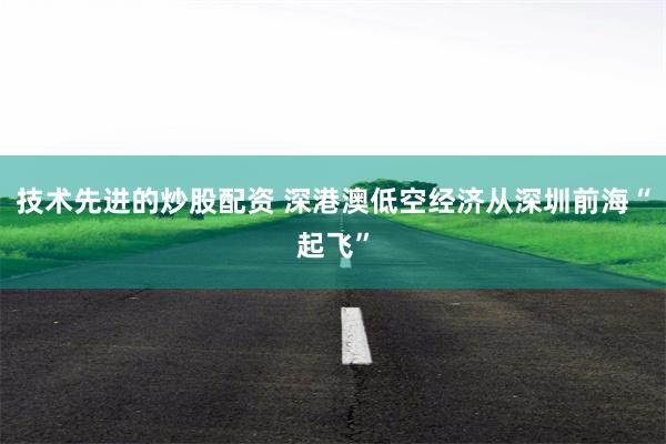 技术先进的炒股配资 深港澳低空经济从深圳前海“起飞”