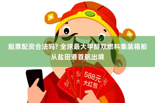股票配资合法吗? 全球最大甲醇双燃料集装箱船从盐田港首航出境