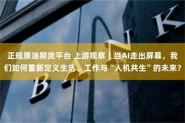 正规原油期货平台 上游观察｜当AI走出屏幕，我们如何重新定义生活、工作与“人机共生”的未来？