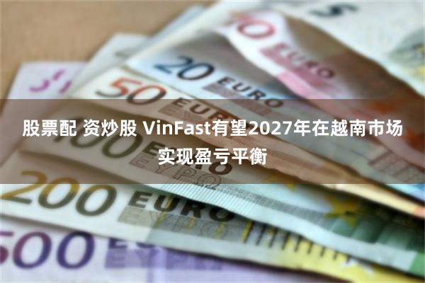 股票配 资炒股 VinFast有望2027年在越南市场实现盈亏平衡