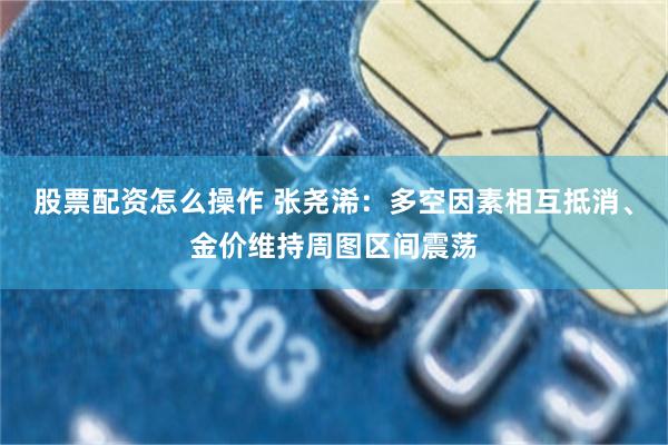 股票配资怎么操作 张尧浠：多空因素相互抵消、金价维持周图区间震荡