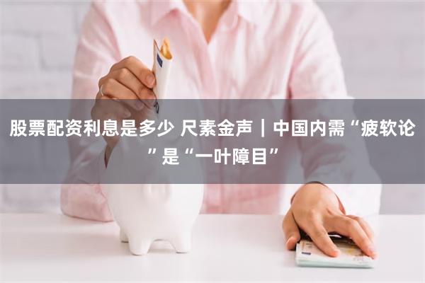 股票配资利息是多少 尺素金声｜中国内需“疲软论”是“一叶障目”