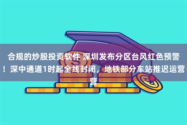 合规的炒股投资软件 深圳发布分区台风红色预警！深中通道1时起全线封闭，地铁部分车站推迟运营