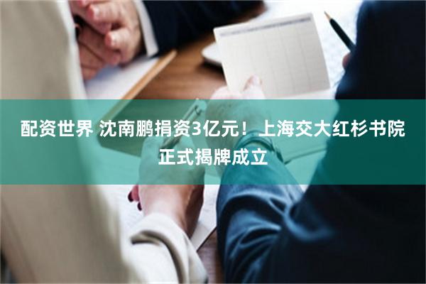 配资世界 沈南鹏捐资3亿元！上海交大红杉书院正式揭牌成立
