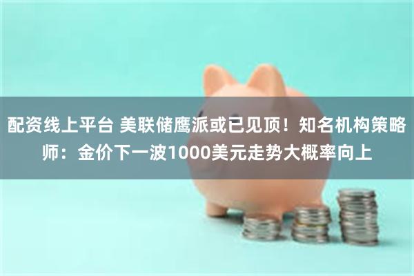 配资线上平台 美联储鹰派或已见顶！知名机构策略师：金价下一波1000美元走势大概率向上