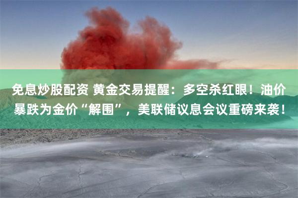 免息炒股配资 黄金交易提醒：多空杀红眼！油价暴跌为金价“解围”，美联储议息会议重磅来袭！