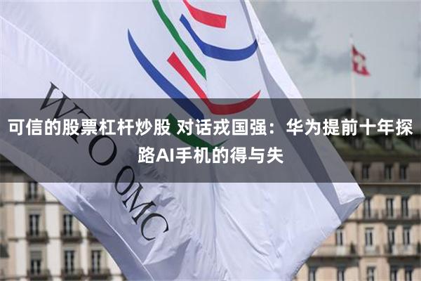 可信的股票杠杆炒股 对话戎国强：华为提前十年探路AI手机的得与失