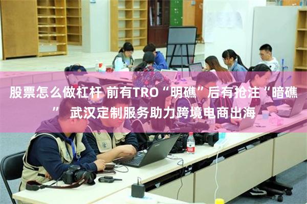 股票怎么做杠杆 前有TRO“明礁”后有抢注“暗礁”  武汉定制服务助力跨境电商出海
