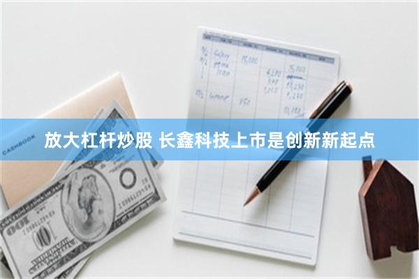 放大杠杆炒股 长鑫科技上市是创新新起点