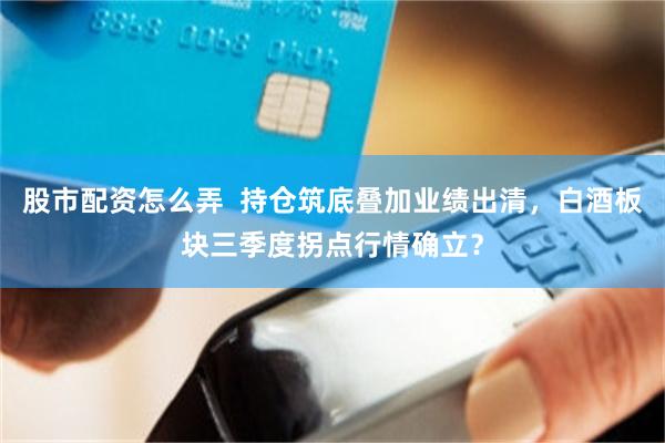 股市配资怎么弄  持仓筑底叠加业绩出清，白酒板块三季度拐点行情确立？