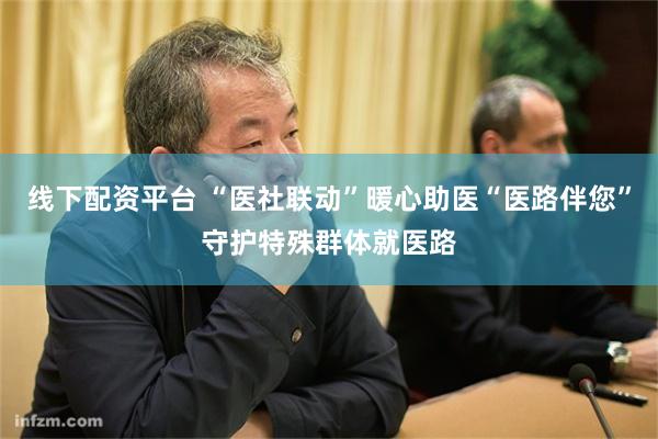 线下配资平台 “医社联动”暖心助医“医路伴您”守护特殊群体就医路