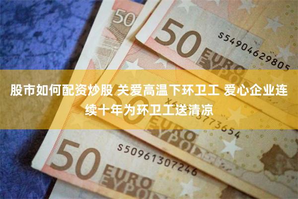股市如何配资炒股 关爱高温下环卫工 爱心企业连续十年为环卫工送清凉