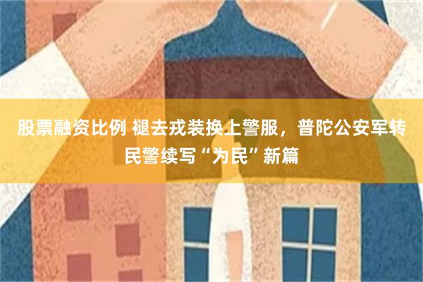 股票融资比例 褪去戎装换上警服，普陀公安军转民警续写“为民”新篇